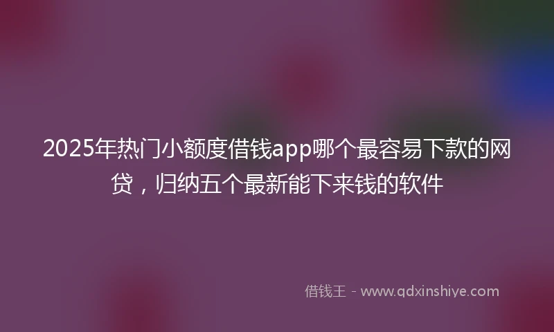2025年热门小额度借钱app哪个最容易下款的网贷，归纳五个最新能下来钱的软件