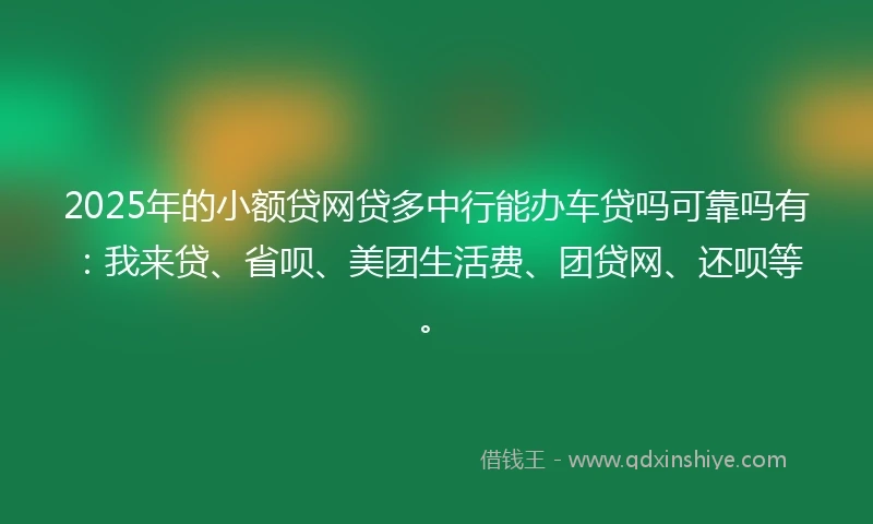 2025年的小额贷网贷多中行能办车贷吗可靠吗有：我来贷、省呗、美团生活费、团贷网、还呗等。