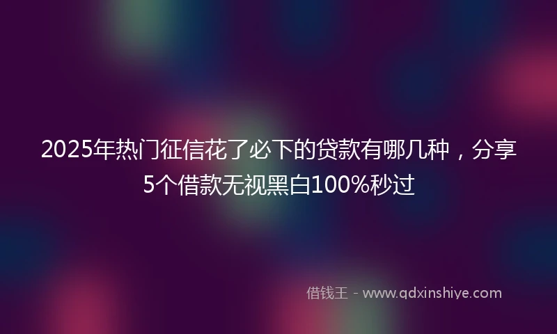 2025年热门征信花了必下的贷款有哪几种，分享5个借款无视黑白100%秒过
