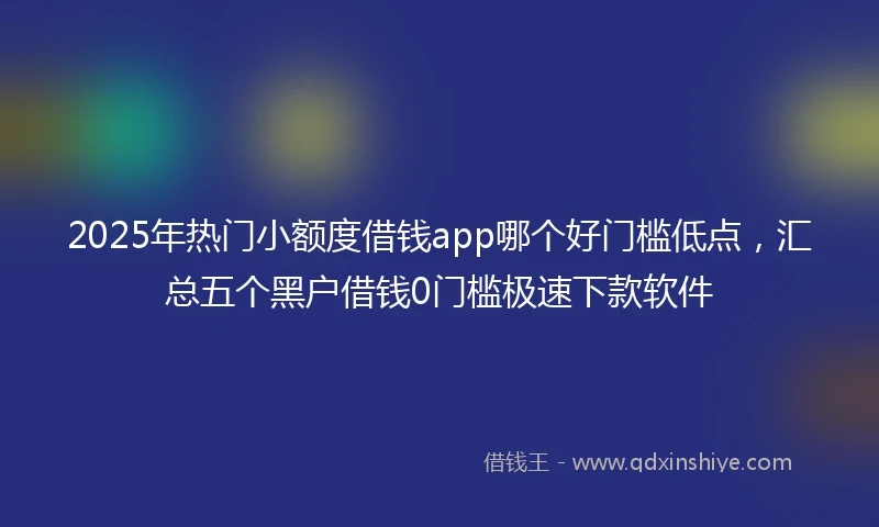2025年热门小额度借钱app哪个好门槛低点，汇总五个黑户借钱0门槛极速下款软件