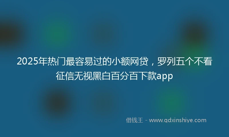2025年热门最容易过的小额网贷，罗列五个不看征信无视黑白百分百下款app