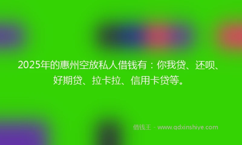 2025年的惠州空放私人借钱有：你我贷、还呗、好期贷、拉卡拉、信用卡贷等。