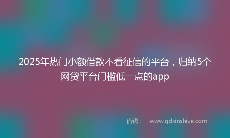 2025年热门小额借款不看征信的平台，归纳5个网贷平台门槛低一点的app