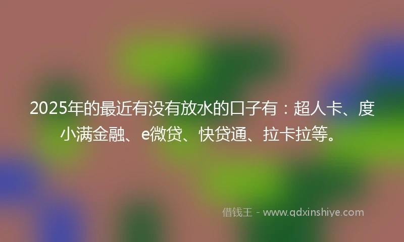 2025年的最近有没有放水的口子有：超人卡、度小满金融、e微贷、快贷通、拉卡拉等。