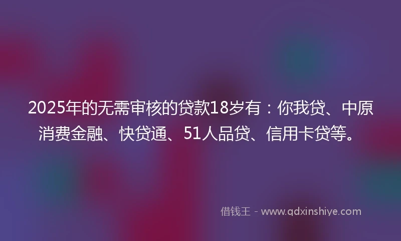 2025年的无需审核的贷款18岁有：你我贷、中原消费金融、快贷通、51人品贷、信用卡贷等。