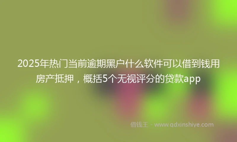 2025年热门当前逾期黑户什么软件可以借到钱用房产抵押，概括5个无视评分的贷款app
