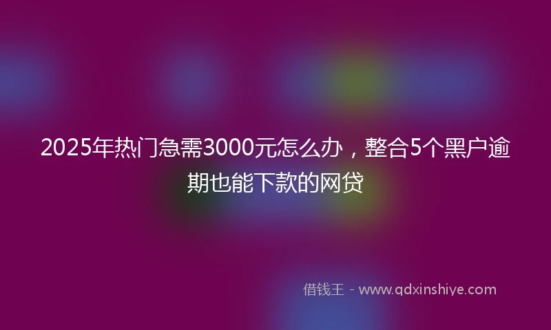 2025年热门急需3000元怎么办，整合5个黑户逾期也能下款的网贷