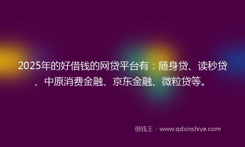 2025年的好借钱的网贷平台有：随身贷、读秒贷、中原消费金融、京东金融、微粒贷等。