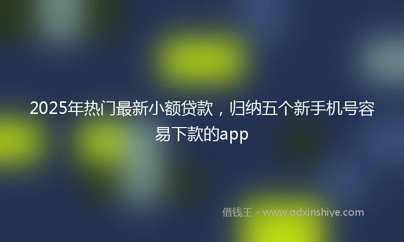 2025年热门最新小额贷款，归纳五个新手机号容易下款的app