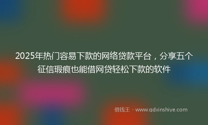 2025年热门容易下款的网络贷款平台，分享五个征信瑕疵也能借网贷轻松下款的软件