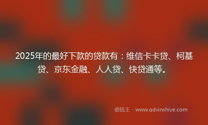 2025年的最好下款的贷款有：维信卡卡贷、柯基贷、京东金融、人人贷、快贷通等。