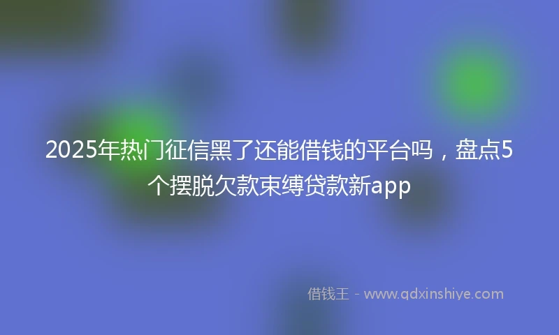 2025年热门征信黑了还能借钱的平台吗，盘点5个摆脱欠款束缚贷款新app