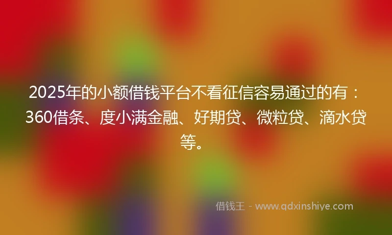 2025年的小额借钱平台不看征信容易通过的有：360借条、度小满金融、好期贷、微粒贷、滴水贷等。