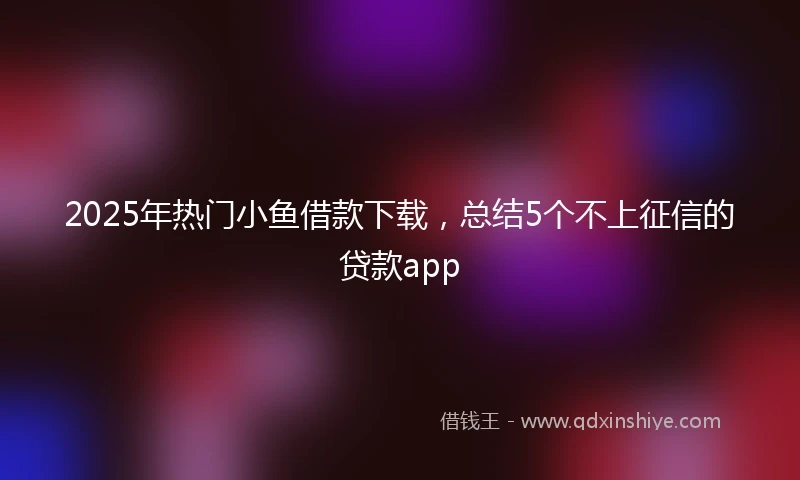 2025年热门小鱼借款下载，总结5个不上征信的贷款app