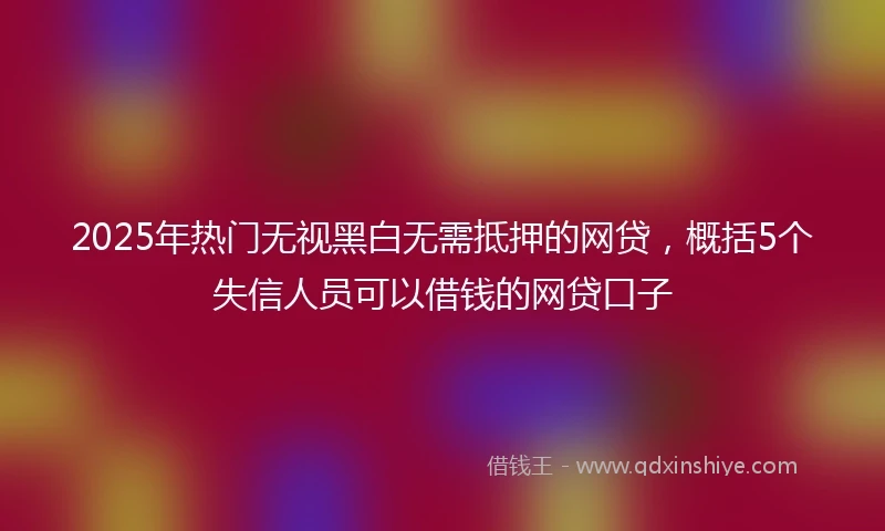 2025年热门无视黑白无需抵押的网贷，概括5个失信人员可以借钱的网贷口子