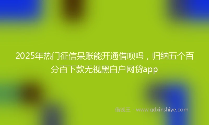 2025年热门征信呆账能开通借呗吗，归纳五个百分百下款无视黑白户网贷app