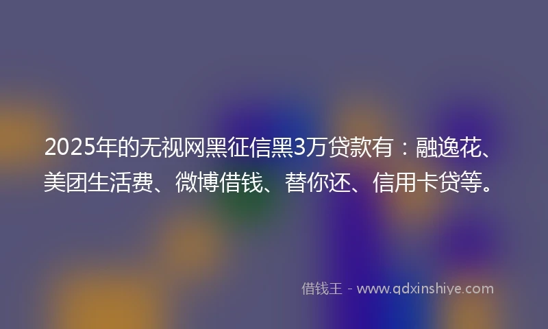 2025年的无视网黑征信黑3万贷款有：融逸花、美团生活费、微博借钱、替你还、信用卡贷等。