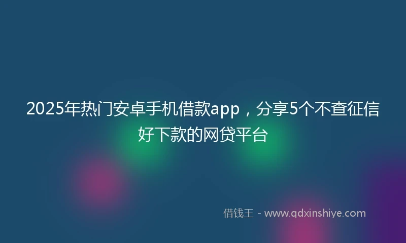 2025年热门安卓手机借款app，分享5个不查征信好下款的网贷平台