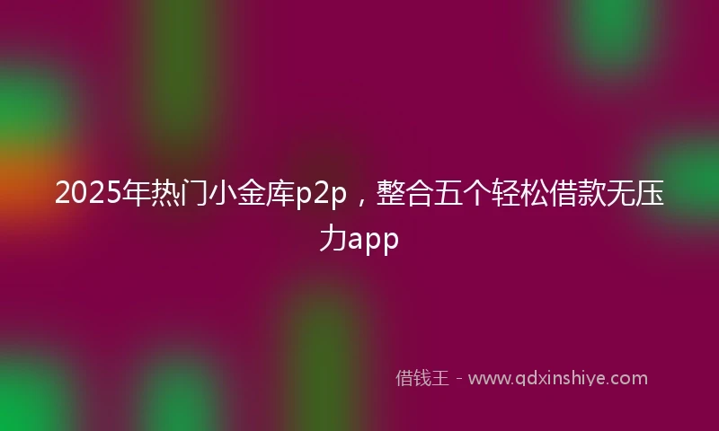 2025年热门小金库p2p，整合五个轻松借款无压力app