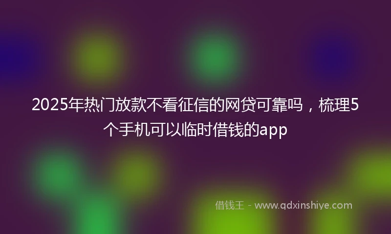 2025年热门放款不看征信的网贷可靠吗，梳理5个手机可以临时借钱的app