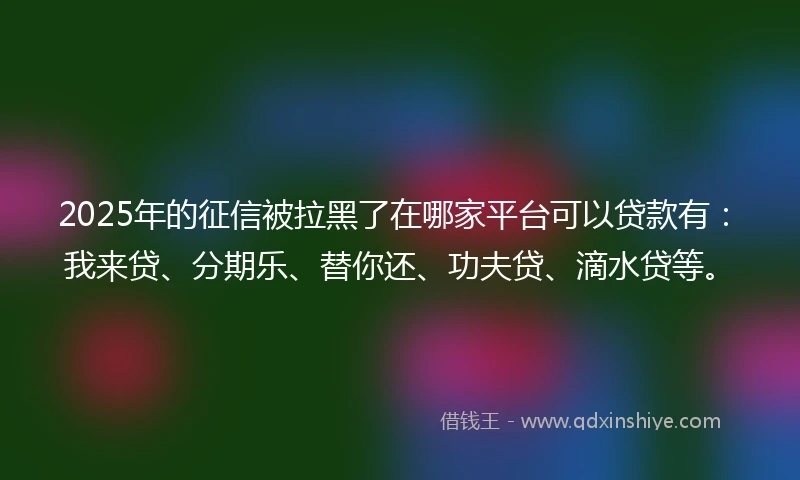 2025年的征信被拉黑了在哪家平台可以贷款有：我来贷、分期乐、替你还、功夫贷、滴水贷等。