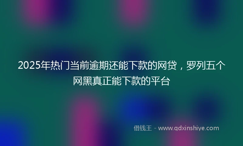 2025年热门当前逾期还能下款的网贷，罗列五个网黑真正能下款的平台