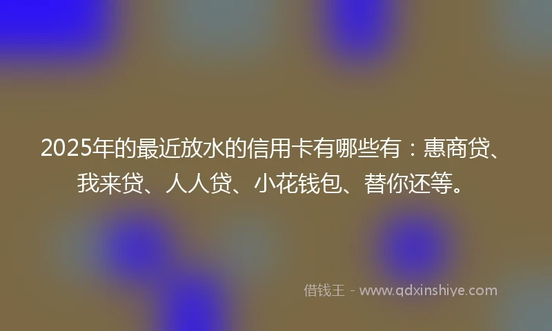 2025年的最近放水的信用卡有哪些有：惠商贷、我来贷、人人贷、小花钱包、替你还等。