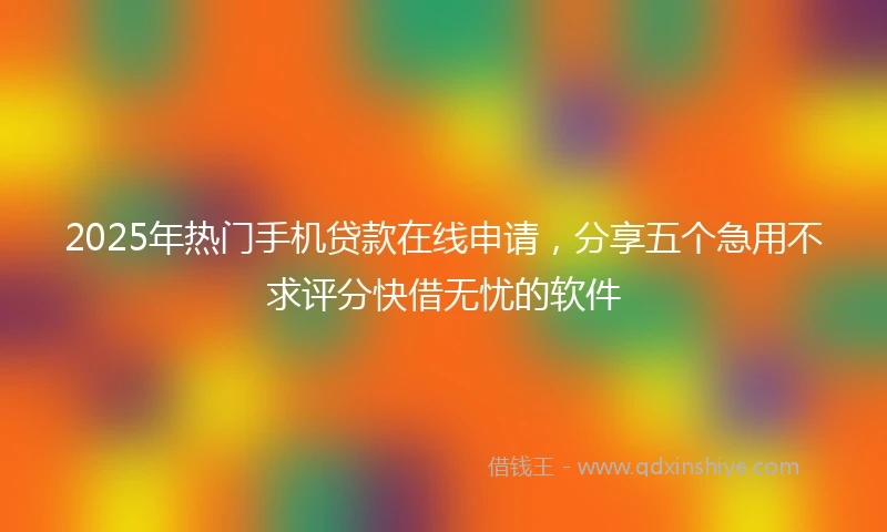 2025年热门手机贷款在线申请，分享五个急用不求评分快借无忧的软件