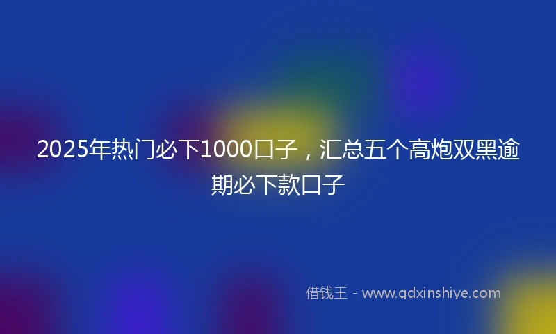 2025年热门必下1000口子，汇总五个高炮双黑逾期必下款口子