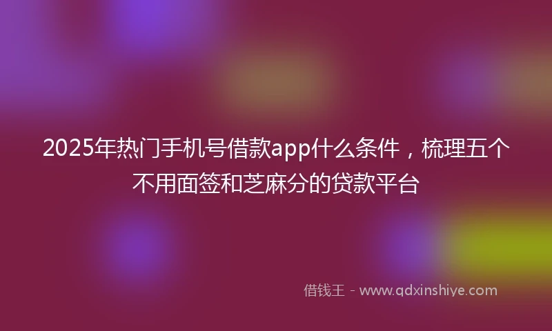2025年热门手机号借款app什么条件，梳理五个不用面签和芝麻分的贷款平台