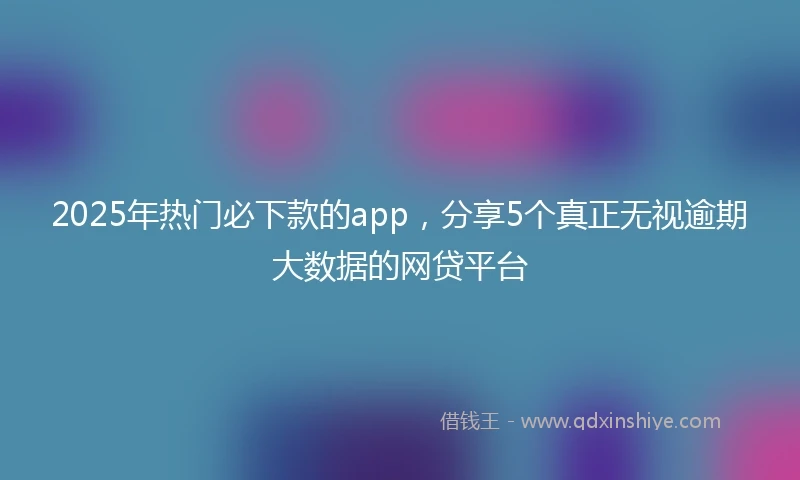 2025年热门必下款的app，分享5个真正无视逾期大数据的网贷平台