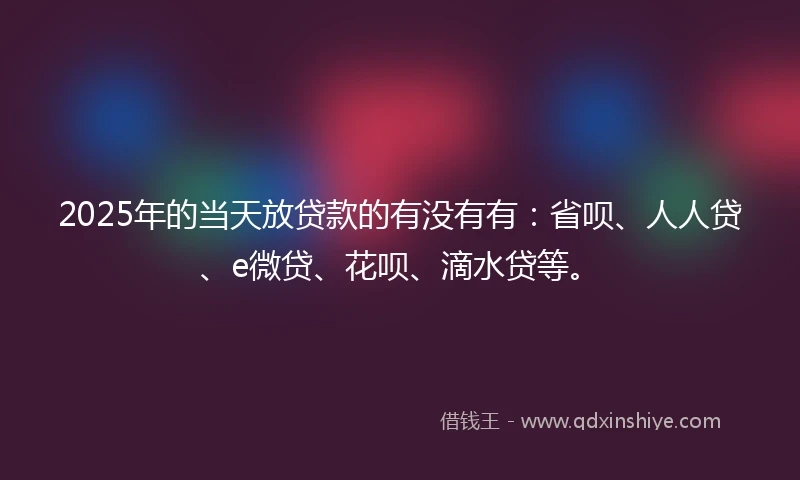 2025年的当天放贷款的有没有有：省呗、人人贷、e微贷、花呗、滴水贷等。
