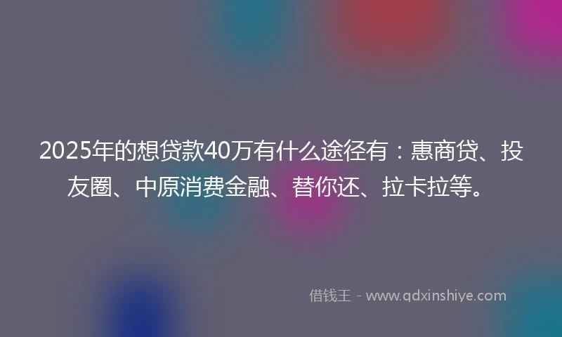 2025年的想贷款40万有什么途径有：惠商贷、投友圈、中原消费金融、替你还、拉卡拉等。