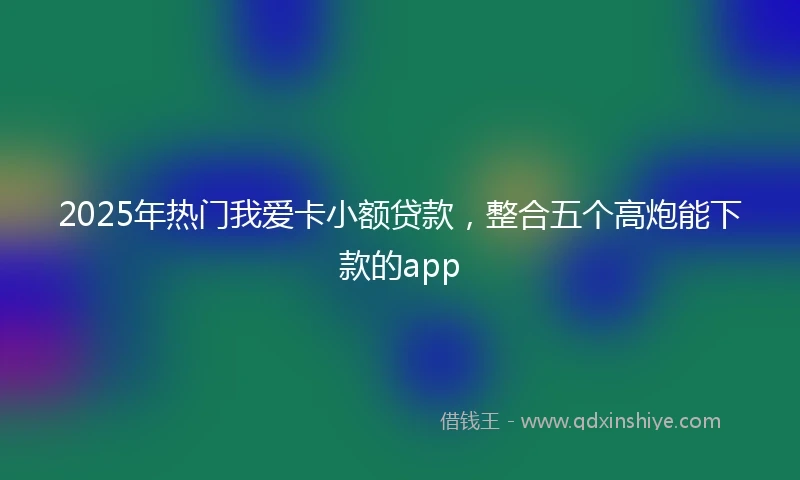 2025年热门我爱卡小额贷款，整合五个高炮能下款的app