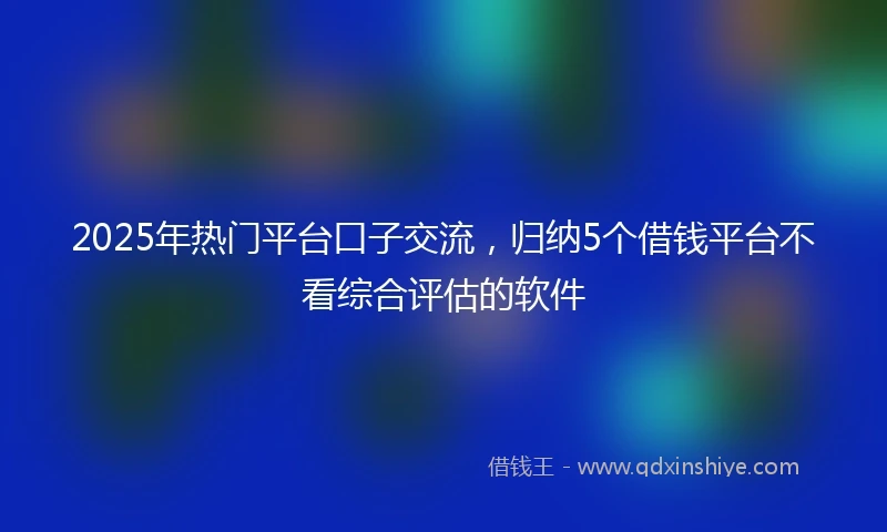 2025年热门平台口子交流，归纳5个借钱平台不看综合评估的软件