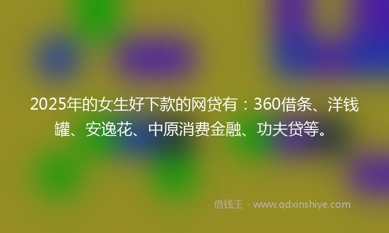 2025年的女生好下款的网贷有：360借条、洋钱罐、安逸花、中原消费金融、功夫贷等。