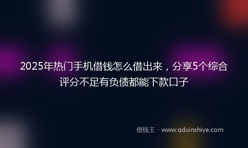 2025年热门手机借钱怎么借出来，分享5个综合评分不足有负债都能下款口子