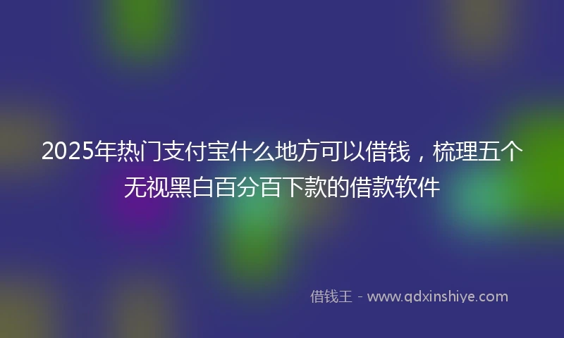 2025年热门支付宝什么地方可以借钱，梳理五个无视黑白百分百下款的借款软件
