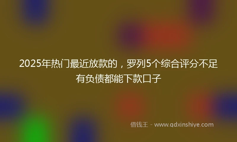 2025年热门最近放款的，罗列5个综合评分不足有负债都能下款口子