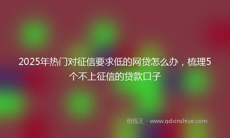 2025年热门对征信要求低的网贷怎么办，梳理5个不上征信的贷款口子