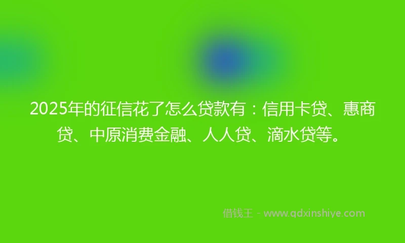 2025年的征信花了怎么贷款有：信用卡贷、惠商贷、中原消费金融、人人贷、滴水贷等。