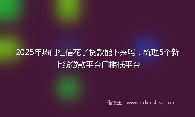 2025年热门征信花了贷款能下来吗，梳理5个新上线贷款平台门槛低平台