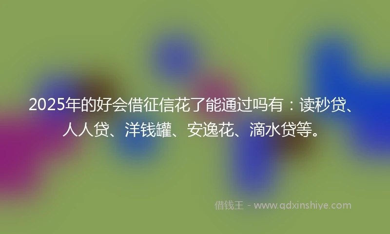 2025年的好会借征信花了能通过吗有：读秒贷、人人贷、洋钱罐、安逸花、滴水贷等。