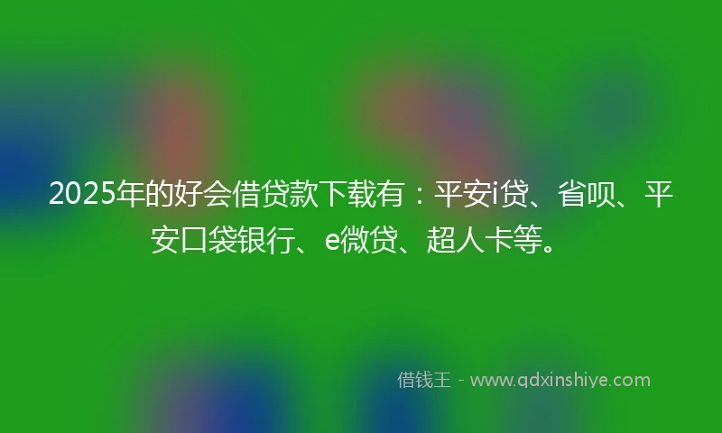 2025年的好会借贷款下载有：平安i贷、省呗、平安口袋银行、e微贷、超人卡等。