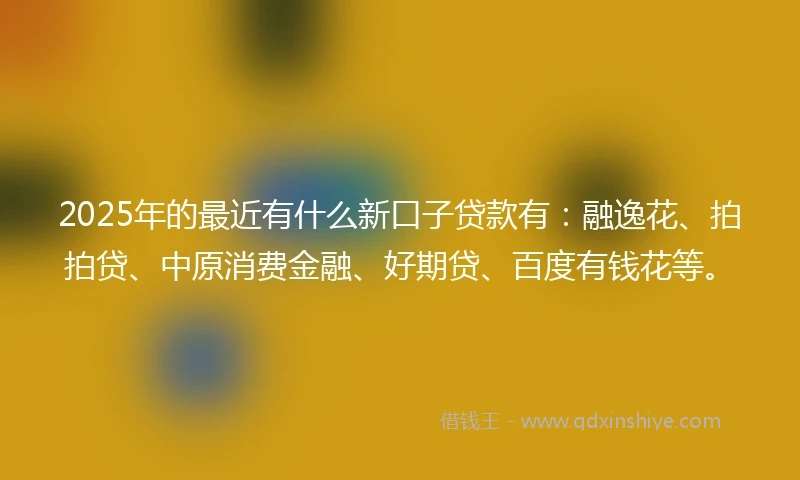 2025年的最近有什么新口子贷款有：融逸花、拍拍贷、中原消费金融、好期贷、百度有钱花等。