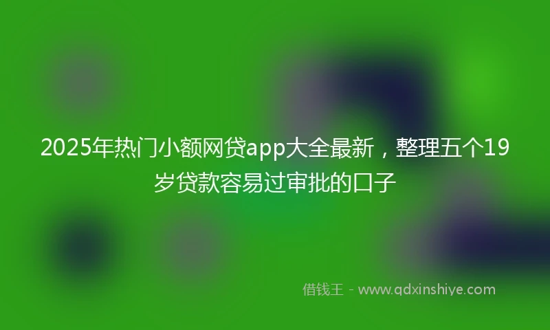 2025年热门小额网贷app大全最新，整理五个19岁贷款容易过审批的口子