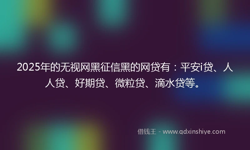 2025年的无视网黑征信黑的网贷有：平安i贷、人人贷、好期贷、微粒贷、滴水贷等。