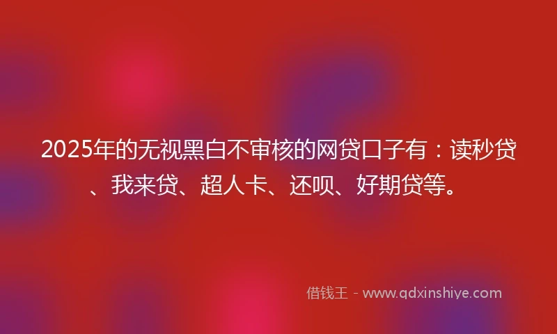 2025年的无视黑白不审核的网贷口子有：读秒贷、我来贷、超人卡、还呗、好期贷等。