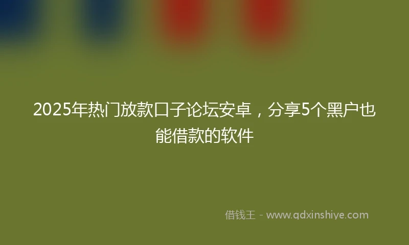 2025年热门放款口子论坛安卓，分享5个黑户也能借款的软件