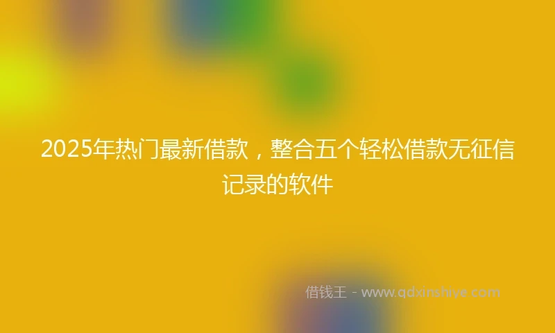 2025年热门最新借款，整合五个轻松借款无征信记录的软件